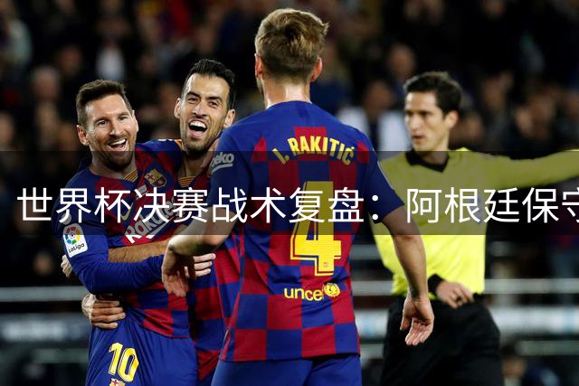 世界杯决赛战术复盘：阿根廷保守战术遭西班牙高空轰炸破局