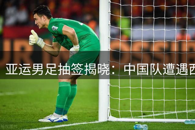 亚运男足抽签揭晓：中国队遭遇西亚劲旅与东亚黑马围剿