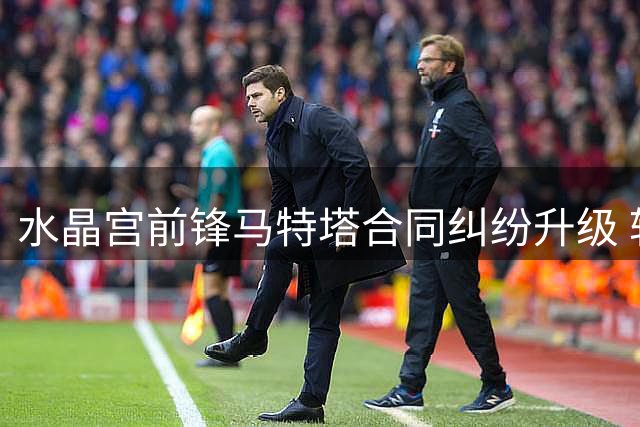 水晶宫前锋马特塔合同纠纷升级 转会前景成疑