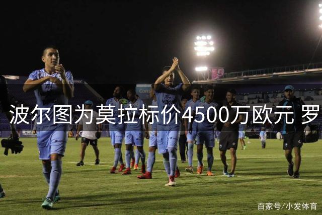 波尔图为莫拉标价4500万欧元 罗马正谈判转会结构细节