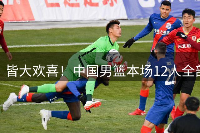 皆大欢喜！中国男篮本场12人全部登场 且全员正负值皆为正！