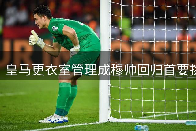 皇马更衣室管理成穆帅回归首要挑战 名宿支招如何重塑攻防体系