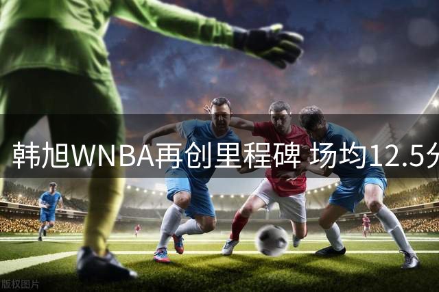 韩旭WNBA再创里程碑 场均12.5分钟彰显中国内线实力