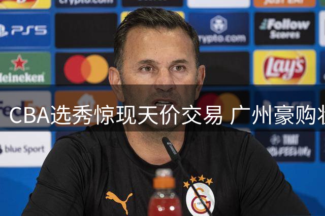 CBA选秀惊现天价交易 广州豪购状元签引爆休赛期